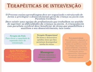 TERAPÊUTICAS DE INTERVENÇÃO
O Processo ensino-aprendizagem deve ser organizado e estruturado de
 forma a privilegiar o desenvolvimento geral da criança ou jovem com
                          Paralisia Cerebral.
Deve existir uma equipa de profissionais que trabalhem no sentido
 de suprimir as dificuldades da criança ou jovem. A criança/jovem
 com paralisia cerebral deve beneficiar de áreas que possibilitem e
              auxiliem o seu desenvolvimento, tais como:


    Terapia da Fala            Terapia Ocupacional
Para elevar a capacidade de    De forma a desenvolver          Psicomotricidade
    expressão oral e de        aptidões úteis que lhes   Para melhorar a adaptação ao
       comunicação.            permitam desempenhar       mundo exterior, através do
                                  tarefas de rotina.     domínio do equilíbrio; controle
                                                           da inibição voluntária e da
                                                         responsabilidade; consciência
                                                         do corpo; eficácia das diversas
    Apoio Psicológico                                         coordenações globais
      Para acompanhar a            Massagens              e segmentárias; organização
   criança/jovem durante o       Aliviam espasmos e           do esquema corporal;
Processo Ensino-Aprendizagem    reduzem contracções            orientação espacial.
     ao nível psicológico.           musculares.
 