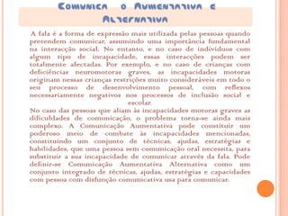 COMUNICA O AUMENTATIVA E
               ALTERNATIVA
A fala é a forma de expressão mais utilizada pelas pessoas quando
pretendem comunicar, assumindo uma importância fundamental
na interacção social. No entanto, e no caso de indivíduos com
algum tipo de incapacidade, essas interacções podem ser
totalmente afectadas. Por exemplo, e no caso de crianças com
deficiências neuromotoras graves, as incapacidades motoras
originam nessas crianças restrições muito consideráveis em todo o
seu processo de desenvolvimento pessoal, com reflexos
necessariamente negativos nos processos de inclusão social e
                              escolar.
No caso das pessoas que aliam às incapacidades motoras graves as
dificuldades de comunicação, o problema torna-se ainda mais
complexo. A Comunicação Aumentativa pode constituir um
poderoso meio de combate às incapacidades mencionadas,
constituindo um conjunto de técnicas, ajudas, estratégias e
habilidades, que uma pessoa sem comunicação oral necessita, para
substituir a sua incapacidade de comunicar através da fala. Pode
definir-se Comunicação Aumentativa Alternativa como um
conjunto integrado de técnicas, ajudas, estratégias e capacidades
com pessoa com disfunção comunicativa usa para comunicar.
 