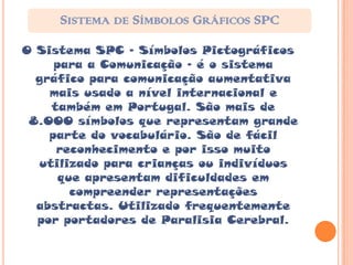 SISTEMA DE SÍMBOLOS GRÁFICOS SPC
O Sistema SPC – Símbolos Pictográficos
     para a Comunicação – é o sistema
  gráfico para comunicação aumentativa
    mais usado a nível internacional e
    também em Portugal. São mais de
 8.000 símbolos que representam grande
    parte do vocabulário. São de fácil
     reconhecimento e por isso muito
  utilizado para crianças ou indivíduos
      que apresentam dificuldades em
        compreender representações
  abstractas. Utilizado frequentemente
  por portadores de Paralisia Cerebral.
 