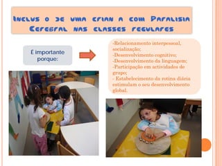 INCLUS O DE UMA CRIAN A COM PARALISIA
    CEREBRAL NAS CLASSES REGULARES
                    -Relacionamento interpessoal,
                    socialização;
   É importante     -Desenvolvimento cognitivo;
      porque:       -Desenvolvimento da linguagem;
                    -Participação em actividades de
                    grupo;
                    - Estabelecimento da rotina diária
                    estimulam o seu desenvolvimento
                    global.
 