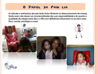 O PAPEL DA FAM LIA
As atitudes e sentimentos dos pais terão forte influência no desenvolvimento da criança.
Sendo assim, eles devem ser consciencializados das suas responsabilidade e do quanto a
qualidade da relação entre eles e o filho com deficiência influenciará no seu bem-estar
físico, mental, psicológico e social.
 
