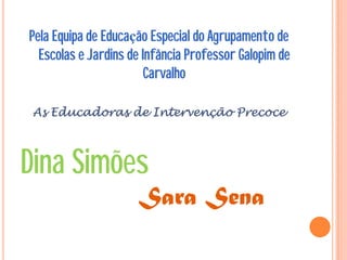Pela Equipa de Educação Especial do Agrupamento de
  Escolas e Jardins de Infância Professor Galopim de
                        Carvalho

 As Educadoras de Intervenção Precoce



Dina Simões
                     Sara Sena
 