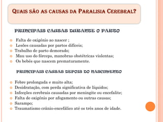 QUAIS SÃO AS CAUSAS DA PARALISIA CEREBRAL?

PRINCIPAIS CAUSAS DURANTE O PARTO

Falta de oxigénio ao nascer ;
Lesões causadas por partos difíceis;
Trabalho de parto demorado;
Mau uso do fórceps, manobras obstétricas violentas;
Os bebés que nascem prematuramente.

 PRINCIPAIS CAUSAS DEPOIS DO NASCIMENTO

Febre prolongada e muito alta;
Desidratação, com perda significativa de líquidos;
Infecções cerebrais causadas por meningite ou encefalite;
Falta de oxigénio por afogamento ou outras causas;
Sarampo;
Traumatismo crânio-encefálico até os três anos de idade.
 