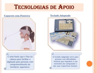 TECNOLOGIAS DE APOIO
Capacete com Ponteira          Teclado Adaptado




   É uma haste que é fixa na     O teclado adaptado serve para
     cabeça para facilitar a        pessoas com dificuldades
  digitação para pessoas com      motoras que impedem o uso
     comprometimento de           normativo do computador e
                                 das suas respectivas funções.
     membros superiores.
 