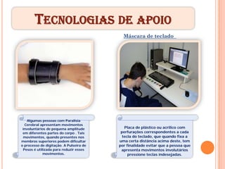 TECNOLOGIAS DE APOIO
                                           Máscara de teclado


    Pulseira de Pesos




    Algumas pessoas com Paralisia
  Cerebral apresentam movimentos
 involuntários de pequena amplitude         Placa de plástico ou acrílico com
 em diferentes partes do corpo . Tais     perfurações correspondentes a cada
 movimentos, quando presentes nos          tecla do teclado, que quando fixa a
membros superiores podem dificultar      uma certa distância acima deste, tem
o processo de digitação. A Pulseira de   por finalidade evitar que a pessoa que
 Pesos é utilizada para reduzir esses     apresenta movimentos involutários
             movimentos.                      pressione teclas indesejadas.
 