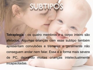 SUBTIPOS


Tetraplegia - os quatro membros e o corpo inteiro são
afetados. Algumas crianças com esse subtipo também
apresentam convulsões e tremores e geralmente não
conseguem andar nem falar. Essa é a forma mais severa
de PC, deixando muitas crianças intelectualmente
incapacitadas.
 
