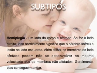 SUBTIPOS


Hemiplegia - um lado do corpo é afetado. Se for o lado
direito, isso normalmente significa que o cérebro sofreu a
lesão no lado esquerdo. Além disso, os membros do lado
afetado podem não se desenvolver na mesma
velocidade que os membros não afetados. Geralmente,
elas conseguem andar.
 