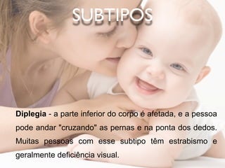 SUBTIPOS




Diplegia - a parte inferior do corpo é afetada, e a pessoa
pode andar "cruzando" as pernas e na ponta dos dedos.
Muitas pessoas com esse subtipo têm estrabismo e
geralmente deficiência visual.
 