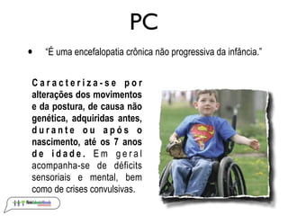 PC
•   “É uma encefalopatia crônica não progressiva da infância.”


Caracteriza-se por
alterações dos movimentos
e da postura, de causa não
genética, adquiridas antes,
durante ou após o
nascimento, até os 7 anos
de idade. Em geral
acompanha-se de déficits
sensoriais e mental, bem
como de crises convulsivas.
 