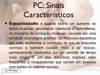 PC: Sinais
          Característicos
• Espasticidade:     é quando ocorre um aumento do
  tônus muscular, envolvendo hipertonia e hiperreflexia,
  no momento da contração muscular, causado por uma
  condição neurológica anormal. Os músculos espásticos
  são mais resistentes à contração do que os músculos
  normais e também custam mais a se relaxar,
  permanecendo contraídos por um período de tempo
  mais longo. É um dos distúrbios motores mais
  frequentes e incapacitantes que correm em pessoas
  com lesões no sistema nervoso.
 