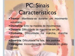PC: Sinais
       Característicos
■ Tremor: Manifesta-se durante um movimento
  voluntário
■ Dismetria: Erro na medida de movimentos
■ Distasia: Dificuldade de manter-se em pé
■ Disbasia: Dificuldade na marcha, marcha
  ebriosa
■ Disartria: Dificuldade na fala, fala pastosa
■ Nistagmo: Incoordenação do músculo do globo
  ocular.
 