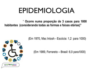 EPIDEMIOLOGIA
              “ Ocorre numa proporção de 3 casos para 1000
habitantes (considerando todas as formas e faixas etárias)”



                 (Em 1970, Mac Intosh - Escócia: 1,2 para 1000)



                     (Em 1989, Ferrareto – Brasil: 6,0 para1000)
 