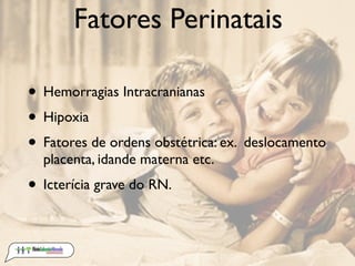 Fatores Perinatais

• Hemorragias Intracranianas
• Hipoxia
• Fatores de ordens obstétrica: ex. deslocamento
  placenta, idande materna etc.
• Icterícia grave do RN.
 