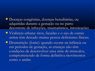    Doenças congênitas, doenças hereditárias, ou
    adquiridas durante a gestação ou no parto
    decorrente de infecções, traumatismos, intoxicações
   Violência urbana: tiros, facadas e o uso de outras
    armas têm deixado muitas pessoa deficientes físicas;
   Desnutrição (fome): quando ocorre na infância ou
    em períodos de gestação, as crianças não têm
    condições de desenvolver uma série de músculos,
    comprometendo de forma definitiva movimentos
    como o andar.
 