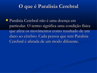 O que é Paralisia Cerebral

   Paralisia Cerebral não é uma doença em
    particular. O termo significa uma condição física
    que afeta os movimentos como resultado de um
    dano ao cérebro. Cada pessoa que tem Paralisia
    Cerebral é afetada de um modo diferente.
 