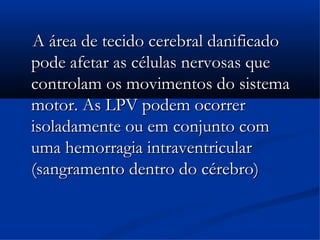 A área de tecido cerebral danificado
pode afetar as células nervosas que
controlam os movimentos do sistema
motor. As LPV podem ocorrer
isoladamente ou em conjunto com
uma hemorragia intraventricular
(sangramento dentro do cérebro)
 