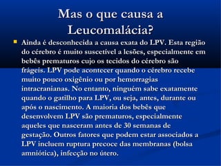 Mas o que causa a
                Leucomalácia?
   Ainda é desconhecida a causa exata do LPV. Esta região
    do cérebro é muito suscetível a lesões, especialmente em
    bebês prematuros cujo os tecidos do cérebro são
    frágeis. LPV pode acontecer quando o cérebro recebe
    muito pouco oxigênio ou por hemorragias
    intracranianas. No entanto, ninguém sabe exatamente
    quando o gatilho para LPV, ou seja, antes, durante ou
    após o nascimento. A maioria dos bebês que
    desenvolvem LPV são prematuros, especialmente
    aqueles que nasceram antes de 30 semanas de
    gestação. Outros fatores que podem estar associados a
    LPV incluem ruptura precoce das membranas (bolsa
    amniótica), infecção no útero.
 