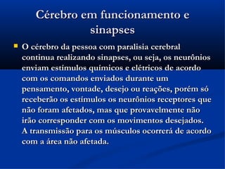 Cérebro em funcionamento e
                sinapses
   O cérebro da pessoa com paralisia cerebral
    continua realizando sinapses, ou seja, os neurônios
    enviam estímulos químicos e elétricos de acordo
    com os comandos enviados durante um
    pensamento, vontade, desejo ou reações, porém só
    receberão os estímulos os neurônios receptores que
    não foram afetados, mas que provavelmente não
    irão corresponder com os movimentos desejados.
    A transmissão para os músculos ocorrerá de acordo
    com a área não afetada.
 