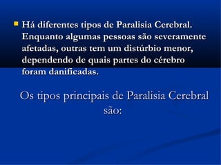    Há diferentes tipos de Paralisia Cerebral.
    Enquanto algumas pessoas são severamente
    afetadas, outras tem um distúrbio menor,
    dependendo de quais partes do cérebro
    foram danificadas.

    Os tipos principais de Paralisia Cerebral
                      são:
 