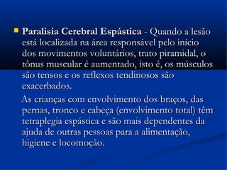    Paralisia Cerebral Espástica - Quando a lesão
    está localizada na área responsável pelo início
    dos movimentos voluntários, trato piramidal, o
    tônus muscular é aumentado, isto é, os músculos
    são tensos e os reflexos tendinosos são
    exacerbados.
    As crianças com envolvimento dos braços, das
    pernas, tronco e cabeça (envolvimento total) têm
    tetraplegia espástica e são mais dependentes da
    ajuda de outras pessoas para a alimentação,
    higiene e locomoção.
 