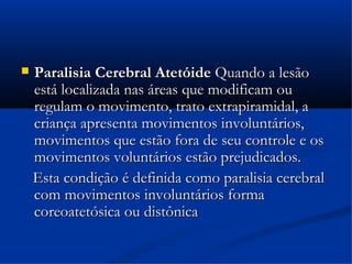    Paralisia Cerebral Atetóide Quando a lesão
    está localizada nas áreas que modificam ou
    regulam o movimento, trato extrapiramidal, a
    criança apresenta movimentos involuntários,
    movimentos que estão fora de seu controle e os
    movimentos voluntários estão prejudicados.
    Esta condição é definida como paralisia cerebral
    com movimentos involuntários forma
    coreoatetósica ou distônica
 