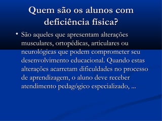 Quem são os alunos com
        deficiência física?

    São aqueles que apresentam alterações
    musculares, ortopédicas, articulares ou
    neurológicas que podem comprometer seu
    desenvolvimento educacional. Quando estas
    alterações acarretam dificuldades no processo
    de aprendizagem, o aluno deve receber
    atendimento pedagógico especializado, ...
 