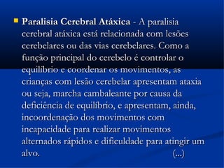    Paralisia Cerebral Atáxica - A paralisia
    cerebral atáxica está relacionada com lesões
    cerebelares ou das vias cerebelares. Como a
    função principal do cerebelo é controlar o
    equilíbrio e coordenar os movimentos, as
    crianças com lesão cerebelar apresentam ataxia
    ou seja, marcha cambaleante por causa da
    deficiência de equilíbrio, e apresentam, ainda,
    incoordenação dos movimentos com
    incapacidade para realizar movimentos
    alternados rápidos e dificuldade para atingir um
    alvo.                                    (...)
 