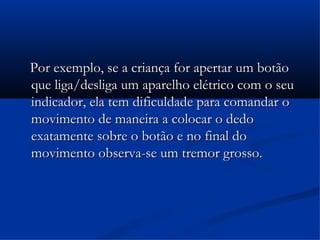Por exemplo, se a criança for apertar um botão
que liga/desliga um aparelho elétrico com o seu
indicador, ela tem dificuldade para comandar o
movimento de maneira a colocar o dedo
exatamente sobre o botão e no final do
movimento observa-se um tremor grosso.
 