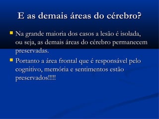 E as demais áreas do cérebro?
   Na grande maioria dos casos a lesão é isolada,
    ou seja, as demais áreas do cérebro permanecem
    preservadas.
   Portanto a área frontal que é responsável pelo
    cognitivo, memória e sentimentos estão
    preservados!!!!!
 