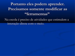Portanto eles podem aprender.
  Precisamos somente modificar as
          “ferramentas”
Na escola é preciso de atividades que estimulem a
 interação direta com o meio.
 