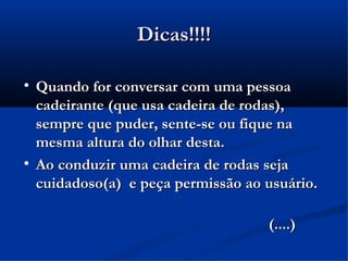 Dicas!!!!


    Quando for conversar com uma pessoa
    cadeirante (que usa cadeira de rodas),
    sempre que puder, sente-se ou fique na
    mesma altura do olhar desta.

    Ao conduzir uma cadeira de rodas seja
    cuidadoso(a) e peça permissão ao usuário.

                                     (....)
 