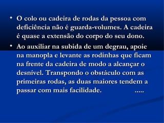
    O colo ou cadeira de rodas da pessoa com
    deficiência não é guarda-volumes. A cadeira
    é quase a extensão do corpo do seu dono.

    Ao auxiliar na subida de um degrau, apoie
    na manopla e levante as rodinhas que ficam
    na frente da cadeira de modo a alcançar o
    desnível. Transpondo o obstáculo com as
    primeiras rodas, as duas maiores tendem a
    passar com mais facilidade.           .....
 