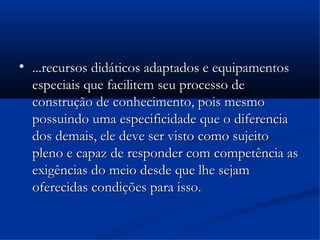 
    ...recursos didáticos adaptados e equipamentos
    especiais que facilitem seu processo de
    construção de conhecimento, pois mesmo
    possuindo uma especificidade que o diferencia
    dos demais, ele deve ser visto como sujeito
    pleno e capaz de responder com competência as
    exigências do meio desde que lhe sejam
    oferecidas condições para isso.
 