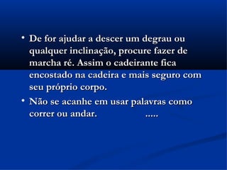 
    De for ajudar a descer um degrau ou
    qualquer inclinação, procure fazer de
    marcha ré. Assim o cadeirante fica
    encostado na cadeira e mais seguro com
    seu próprio corpo.

    Não se acanhe em usar palavras como
    correr ou andar.           .....
 