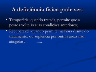 A deficiência física pode ser:

    Temporária: quando tratada, permite que a
    pessoa volte às suas condições anteriores;

    Recuperável: quando permite melhora diante do
    tratamento, ou suplência por outras áreas não
    atingidas;       .....
 