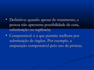 
    Definitiva: quando apesar do tratamento, a
    pessoa não apresenta possibilidade de cura,
    substituição ou suplência;

    Compensável: é a que permite melhora por
    substituição de órgãos. Por exemplo, a
    amputação compensável pelo uso da prótese.
 
