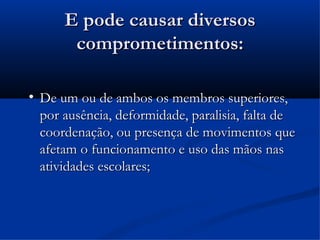 E pode causar diversos
         comprometimentos:


    De um ou de ambos os membros superiores,
    por ausência, deformidade, paralisia, falta de
    coordenação, ou presença de movimentos que
    afetam o funcionamento e uso das mãos nas
    atividades escolares;
 