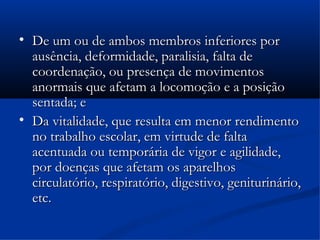 
    De um ou de ambos membros inferiores por
    ausência, deformidade, paralisia, falta de
    coordenação, ou presença de movimentos
    anormais que afetam a locomoção e a posição
    sentada; e

    Da vitalidade, que resulta em menor rendimento
    no trabalho escolar, em virtude de falta
    acentuada ou temporária de vigor e agilidade,
    por doenças que afetam os aparelhos
    circulatório, respiratório, digestivo, geniturinário,
    etc.
 