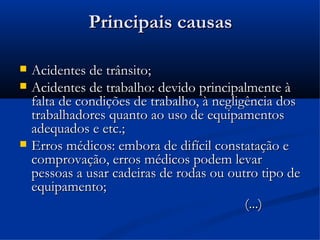 Principais causas

   Acidentes de trânsito;
   Acidentes de trabalho: devido principalmente à
    falta de condições de trabalho, à negligência dos
    trabalhadores quanto ao uso de equipamentos
    adequados e etc.;
   Erros médicos: embora de difícil constatação e
    comprovação, erros médicos podem levar
    pessoas a usar cadeiras de rodas ou outro tipo de
    equipamento;
                                            (...)
 