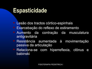 Espasticidade
 Lesão dos tractos córtico-espinhais
 Exarcebação do reflexo de estiramento
 Aumento da contração da musculatura
antigravitária
 Resistência aumentada à movimentação
passiva da articulação
 Relaciona-se com hiperreflexia, clônus e
babinski
FISIOTERAPIA PEDIÁTRICA I
 