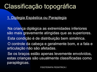 FISIOTERAPIA PEDIÁTRICA I
Classificação topográfica
1. Diplegia Espástica ou Paraplegia
Na criança diplégica as extremidades inferiores
são mais gravemente atingidas que as superiores.
Esta condição é de distribuição bem simétrica.
O controle da cabeça e geralmente bom, e a fala e
articulação não são afetadas.
Se os braços estão apenas levemente envolvidos,
estas crianças são usualmente classificadas como
paraplégicas.
 