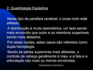 FISIOTERAPIA PEDIÁTRICA I
2. Quadriplegia Espástica
Neste tipo de paralisia cerebral, o corpo todo está
afetado.
A distribuição é muito assimétrica, um lado sendo
mais envolvido que outro e os membros superiores
sendo mais afetados.
Por estas razões, estes casos são referidos como
dupla hemiplegia.
Sendo as partes superiores mais afetadas, o
controle da cabeça geralmente é mau, e a fala e a
articulação são mais ou menos envolvidas.
 