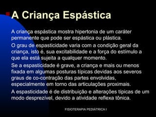 FISIOTERAPIA PEDIÁTRICA I
 A Criança Espástica
A criança espástica mostra hipertonia de um caráter
permanente que pode ser espástica ou plástica.
O grau de espasticidade varia com a condição geral da
criança, isto é, sua excitabilidade e a força do estímulo a
que ela está sujeita a qualquer momento.
Se a espasticidade é grave, a criança e mais ou menos
fixada em algumas posturas típicas devidas aos severos
graus de co-contração das partes envolvidas,
especialmente em torno das articulações proximais.
A espasticidade é de distribuição e alterações típicas de um
modo desprezível, devido a atividade reflexa tônica.
 