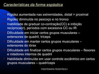 FISIOTERAPIA PEDIÁTRICA I
Características da forma espástica
 Rigidez aumentada nas extremidades, distal > proximal
 Rigidez diminuída no pescoço e no tronco
 Inabilidade de graduar co-contração(CC) e inibição
recíproca(ir), períodos com excessiva CC ou IR
 Dificuldade em iniciar certos grupos musculares –
extensores de quadril, tríceps
 Dificuldade em manter certos grupos musculares –
extensores do tórax
 Dificuldade em finalizar certos grupos musculares – flexores
e rotadores internos de quadril
 Habilidade diminuída em usar controle excêntrico em certos
grupos musculares – quadríceps
 