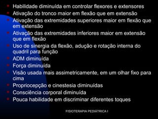 FISIOTERAPIA PEDIÁTRICA I
 Habilidade diminuída em controlar flexores e extensores
 Ativação do tronco maior em flexão que em extensão
 Ativação das extremidades superiores maior em flexão que
em extensão
 Ativação das extremidades inferiores maior em extensão
que em flexão
 Uso de sinergia da flexão, adução e rotação interna do
quadril para função
 ADM diminuída
 Força diminuída
 Visão usada mais assimetricamente, em um olhar fixo para
cima
 Propriocepção e cinestesia diminuídas
 Consciência corporal diminuída
 Pouca habilidade em discriminar diferentes toques
 