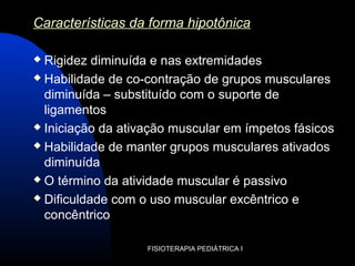 FISIOTERAPIA PEDIÁTRICA I
Características da forma hipotônica
 Rigidez diminuída e nas extremidades
 Habilidade de co-contração de grupos musculares
diminuída – substituído com o suporte de
ligamentos
 Iniciação da ativação muscular em ímpetos fásicos
 Habilidade de manter grupos musculares ativados
diminuída
 O término da atividade muscular é passivo
 Dificuldade com o uso muscular excêntrico e
concêntrico
 