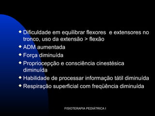 FISIOTERAPIA PEDIÁTRICA I
 Dificuldade em equilibrar flexores e extensores no
tronco, uso da extensão > flexão
 ADM aumentada
 Força diminuída
 Propriocepção e consciência cinestésica
diminuída
 Habilidade de processar informação tátil diminuída
 Respiração superficial com freqüência diminuída
 