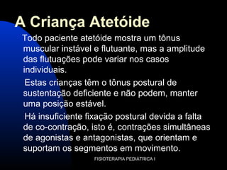A Criança Atetóide
Todo paciente atetóide mostra um tônus
muscular instável e flutuante, mas a amplitude
das flutuações pode variar nos casos
individuais.
Estas crianças têm o tônus postural de
sustentação deficiente e não podem, manter
uma posição estável.
Há insuficiente fixação postural devida a falta
de co-contração, isto é, contrações simultâneas
de agonistas e antagonistas, que orientam e
suportam os segmentos em movimento.
FISIOTERAPIA PEDIÁTRICA I
 