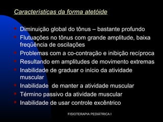FISIOTERAPIA PEDIÁTRICA I
Características da forma atetóide
 Diminuição global do tônus – bastante profundo
 Flutuações no tônus com grande amplitude, baixa
freqüência de oscilações
 Problemas com a co-contração e inibição recíproca
 Resultando em amplitudes de movimento extremas
 Inabilidade de graduar o início da atividade
muscular
 Inabilidade de manter a atividade muscular
 Término passivo da atividade muscular
 Inabilidade de usar controle excêntrico
 