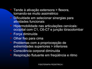 FISIOTERAPIA PEDIÁTRICA I
 Tende à ativação extensora > flexora,
tornando-se muito assimétrico
 Dificuldade em selecionar sinergias para
atividades funcionais
 Hipermobilidade nas articulações cervicais:
occipital com C1, C6-C7 e junção tóracolombar
 Força diminuída
 Olhar fixo para cima
 Problemas com a propriocepção de
extremidades superiores > inferiores
 Consciência corporal diminuída
 Respiração flutuante em freqüência e ritmo
 